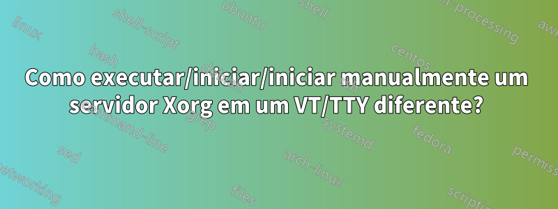 Como executar/iniciar/iniciar manualmente um servidor Xorg em um VT/TTY diferente?