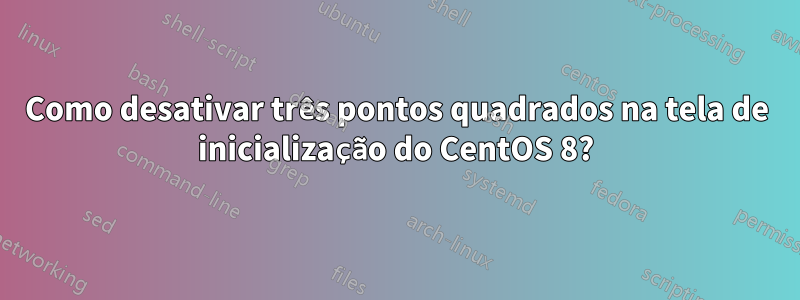 Como desativar três pontos quadrados na tela de inicialização do CentOS 8?