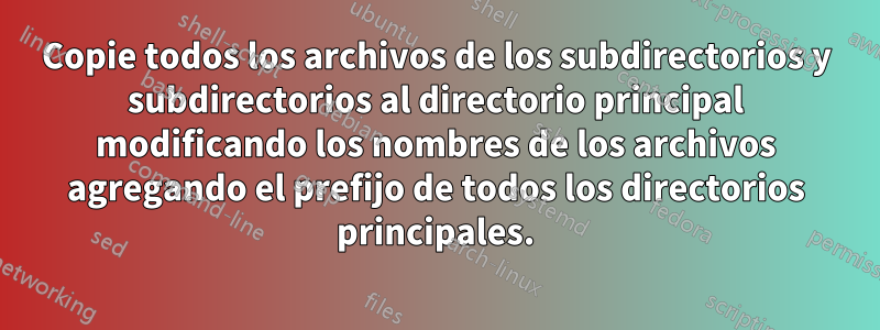 Copie todos los archivos de los subdirectorios y subdirectorios al directorio principal modificando los nombres de los archivos agregando el prefijo de todos los directorios principales.