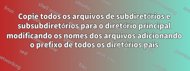 Copie todos os arquivos de subdiretórios e subsubdiretórios para o diretório principal modificando os nomes dos arquivos adicionando o prefixo de todos os diretórios pais