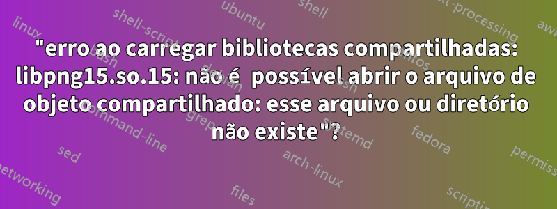 "erro ao carregar bibliotecas compartilhadas: libpng15.so.15: não é possível abrir o arquivo de objeto compartilhado: esse arquivo ou diretório não existe"?