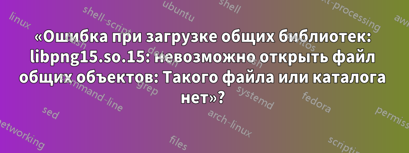 «Ошибка при загрузке общих библиотек: libpng15.so.15: невозможно открыть файл общих объектов: Такого файла или каталога нет»?