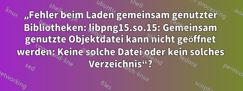 „Fehler beim Laden gemeinsam genutzter Bibliotheken: libpng15.so.15: Gemeinsam genutzte Objektdatei kann nicht geöffnet werden: Keine solche Datei oder kein solches Verzeichnis“?