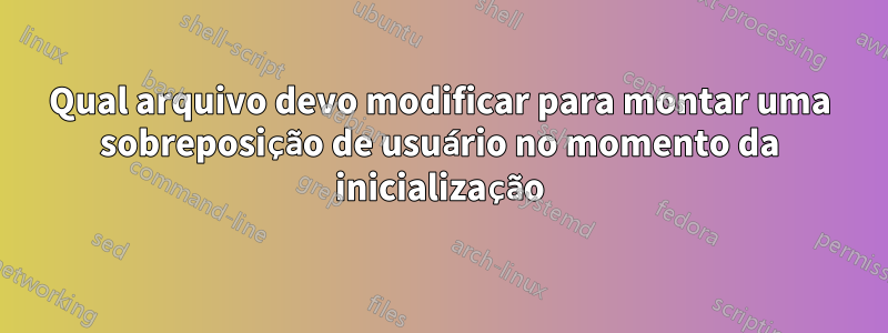 Qual arquivo devo modificar para montar uma sobreposição de usuário no momento da inicialização