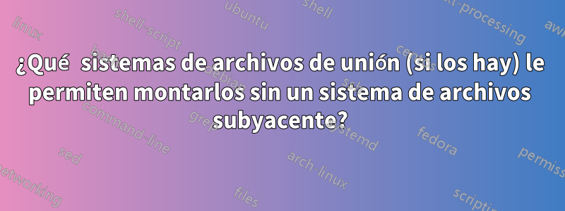 ¿Qué sistemas de archivos de unión (si los hay) le permiten montarlos sin un sistema de archivos subyacente?