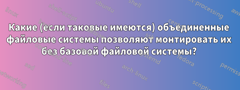 Какие (если таковые имеются) объединенные файловые системы позволяют монтировать их без базовой файловой системы?