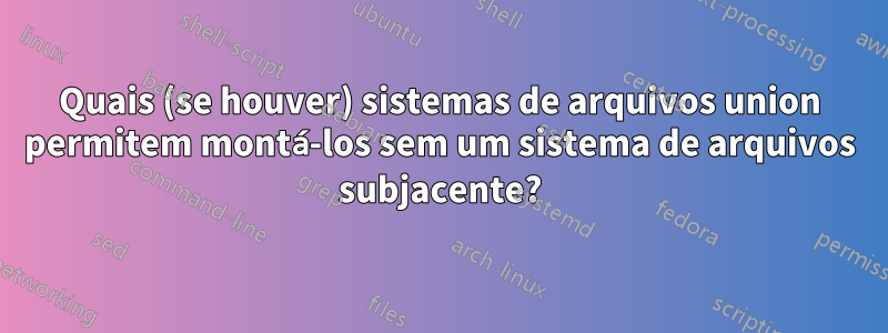 Quais (se houver) sistemas de arquivos union permitem montá-los sem um sistema de arquivos subjacente?