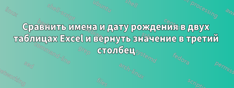 Сравнить имена и дату рождения в двух таблицах Excel и вернуть значение в третий столбец