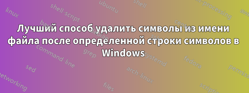 Лучший способ удалить символы из имени файла после определенной строки символов в Windows