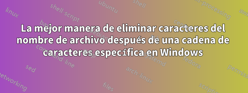 La mejor manera de eliminar caracteres del nombre de archivo después de una cadena de caracteres específica en Windows