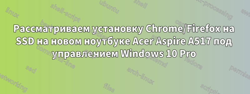 Рассматриваем установку Chrome/Firefox на SSD на новом ноутбуке Acer Aspire A517 под управлением Windows 10 Pro