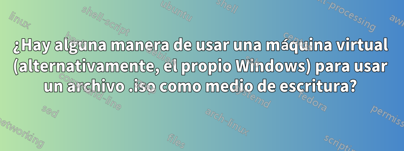 ¿Hay alguna manera de usar una máquina virtual (alternativamente, el propio Windows) para usar un archivo .iso como medio de escritura?
