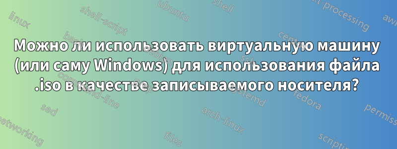 Можно ли использовать виртуальную машину (или саму Windows) для использования файла .iso в качестве записываемого носителя?