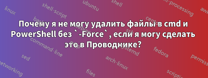 Почему я не могу удалить файлы в cmd и PowerShell без `-Force`, если я могу сделать это в Проводнике?