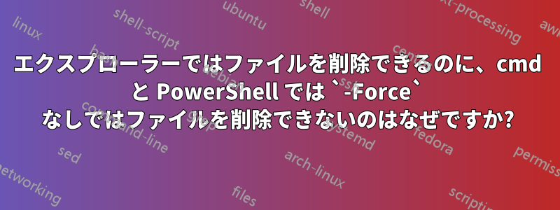 エクスプローラーではファイルを削除できるのに、cmd と PowerShell では `-Force` なしではファイルを削除できないのはなぜですか?