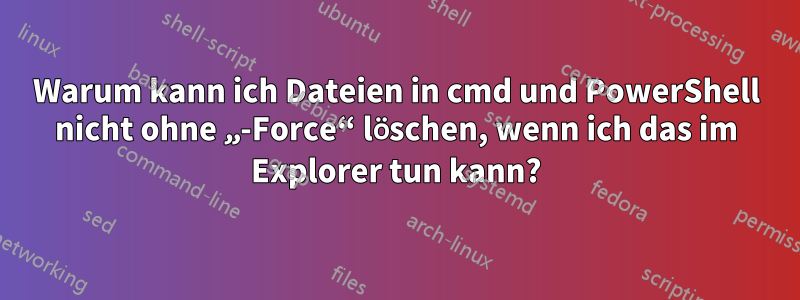 Warum kann ich Dateien in cmd und PowerShell nicht ohne „-Force“ löschen, wenn ich das im Explorer tun kann?