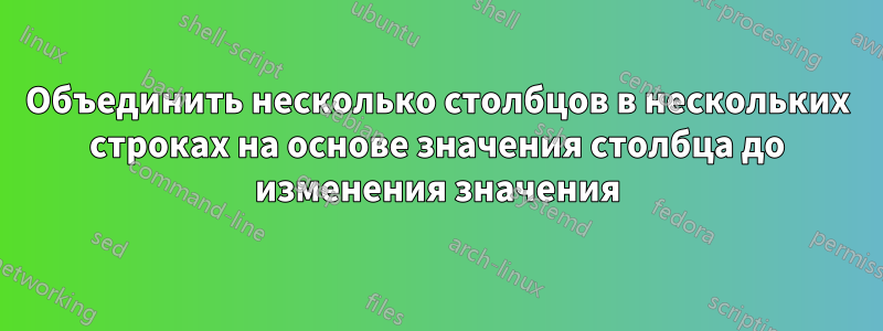 Объединить несколько столбцов в нескольких строках на основе значения столбца до изменения значения