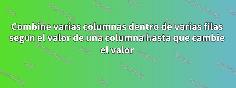 Combine varias columnas dentro de varias filas según el valor de una columna hasta que cambie el valor