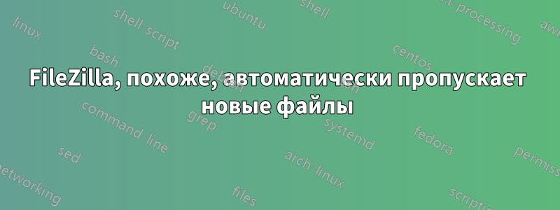 FileZilla, похоже, автоматически пропускает новые файлы