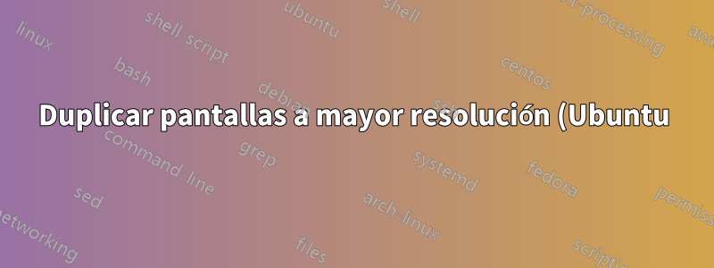 Duplicar pantallas a mayor resolución (Ubuntu)
