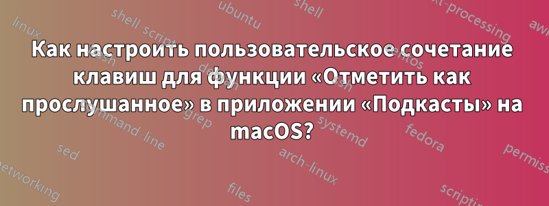 Как настроить пользовательское сочетание клавиш для функции «Отметить как прослушанное» в приложении «Подкасты» на macOS?