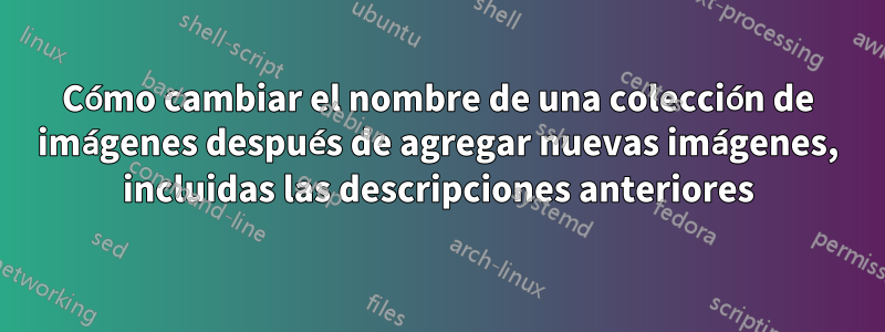 Cómo cambiar el nombre de una colección de imágenes después de agregar nuevas imágenes, incluidas las descripciones anteriores