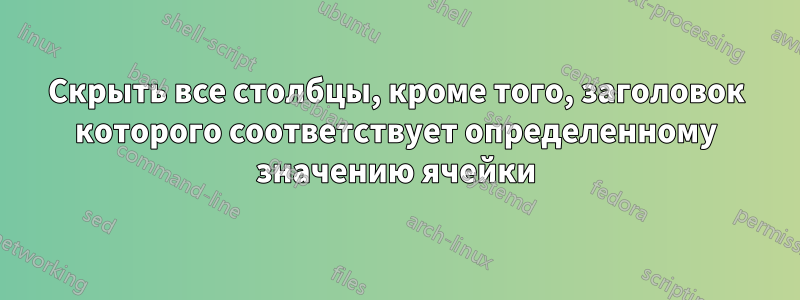 Скрыть все столбцы, кроме того, заголовок которого соответствует определенному значению ячейки