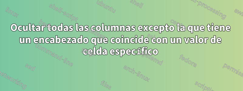 Ocultar todas las columnas excepto la que tiene un encabezado que coincide con un valor de celda específico