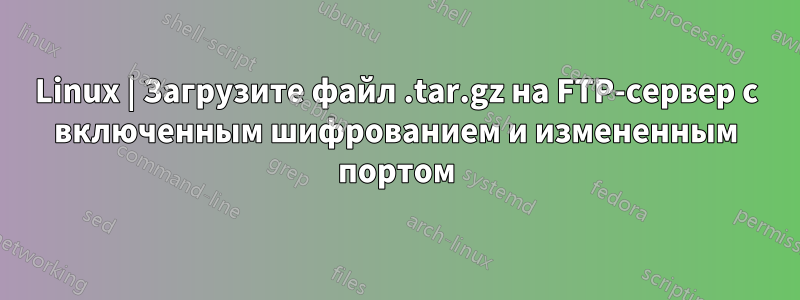 Linux | Загрузите файл .tar.gz на FTP-сервер с включенным шифрованием и измененным портом