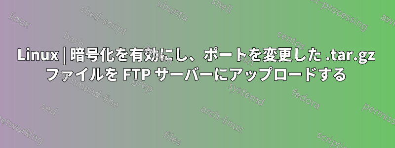 Linux | 暗号化を有効にし、ポートを変更した .tar.gz ファイルを FTP サーバーにアップロードする