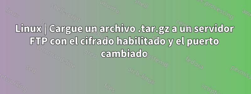 Linux | Cargue un archivo .tar.gz a un servidor FTP con el cifrado habilitado y el puerto cambiado