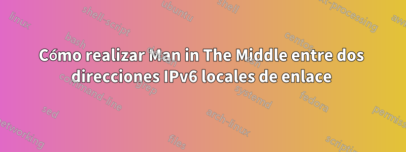 Cómo realizar Man in The Middle entre dos direcciones IPv6 locales de enlace