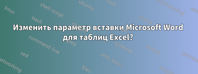 Изменить параметр вставки Microsoft Word для таблиц Excel?