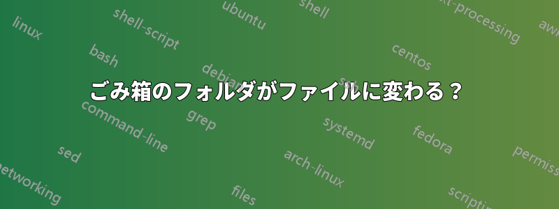 ごみ箱のフォルダがファイルに変わる？