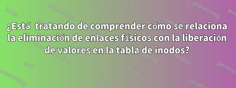 ¿Está tratando de comprender cómo se relaciona la eliminación de enlaces físicos con la liberación de valores en la tabla de inodos?