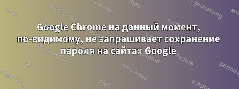 Google Chrome на данный момент, по-видимому, не запрашивает сохранение пароля на сайтах Google