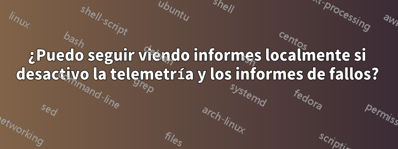 ¿Puedo seguir viendo informes localmente si desactivo la telemetría y los informes de fallos?