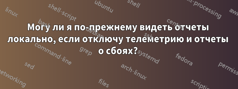 Могу ли я по-прежнему видеть отчеты локально, если отключу телеметрию и отчеты о сбоях?