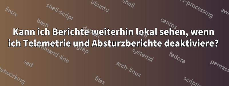 Kann ich Berichte weiterhin lokal sehen, wenn ich Telemetrie und Absturzberichte deaktiviere?