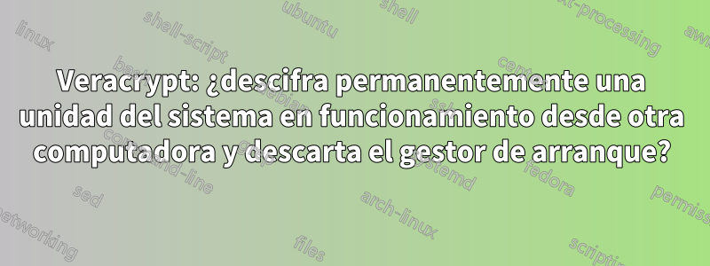 Veracrypt: ¿descifra permanentemente una unidad del sistema en funcionamiento desde otra computadora y descarta el gestor de arranque?