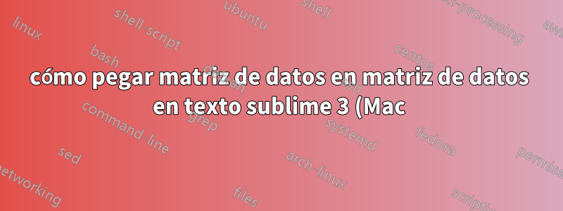 cómo pegar matriz de datos en matriz de datos en texto sublime 3 (Mac)