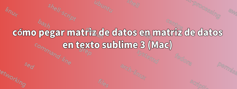 cómo pegar matriz de datos en matriz de datos en texto sublime 3 (Mac)