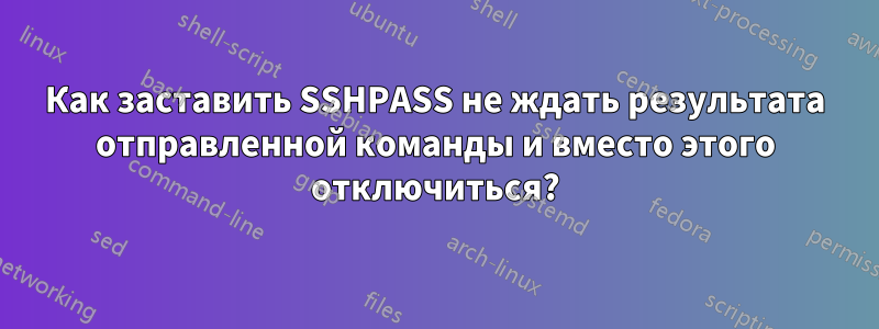 Как заставить SSHPASS не ждать результата отправленной команды и вместо этого отключиться?