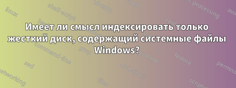 Имеет ли смысл индексировать только жесткий диск, содержащий системные файлы Windows?