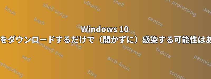 Windows 10 でファイルをダウンロードするだけで（開かずに）感染する可能性はありますか?