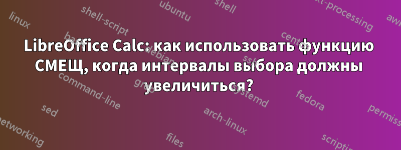 LibreOffice Calc: как использовать функцию СМЕЩ, когда интервалы выбора должны увеличиться?