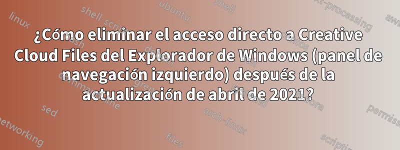 ¿Cómo eliminar el acceso directo a Creative Cloud Files del Explorador de Windows (panel de navegación izquierdo) después de la actualización de abril de 2021?