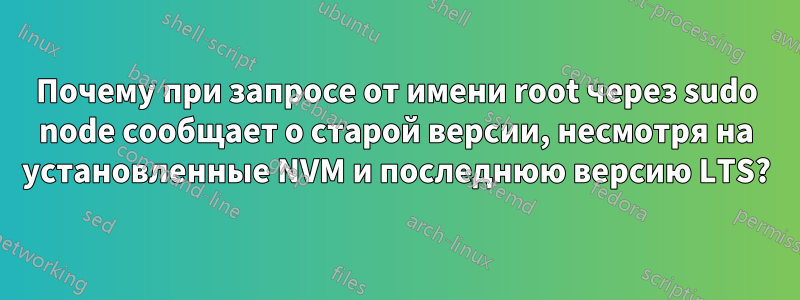 Почему при запросе от имени root через sudo node сообщает о старой версии, несмотря на установленные NVM и последнюю версию LTS?