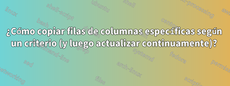 ¿Cómo copiar filas de columnas específicas según un criterio (y luego actualizar continuamente)?