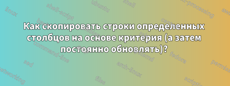 Как скопировать строки определенных столбцов на основе критерия (а затем постоянно обновлять)?